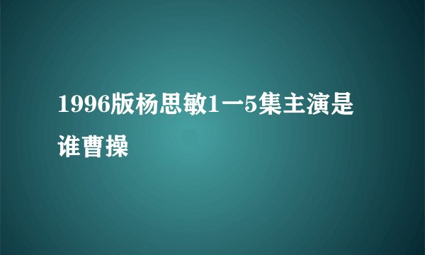 1996版杨思敏1一5集主演是谁曹操