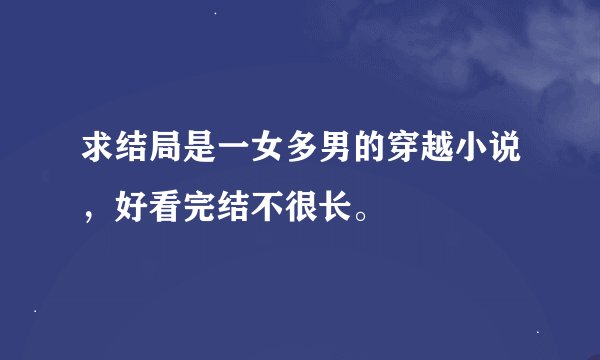 求结局是一女多男的穿越小说，好看完结不很长。
