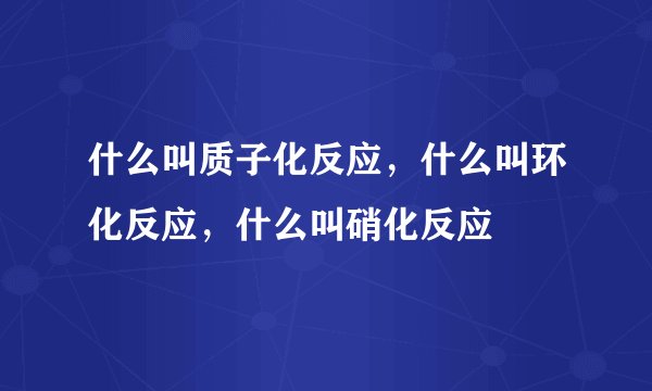 什么叫质子化反应，什么叫环化反应，什么叫硝化反应