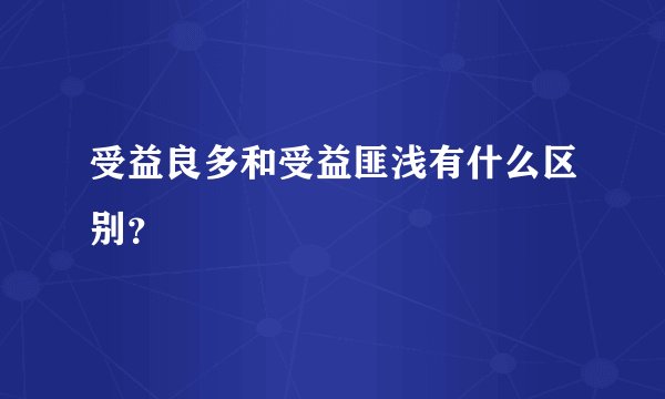 受益良多和受益匪浅有什么区别？