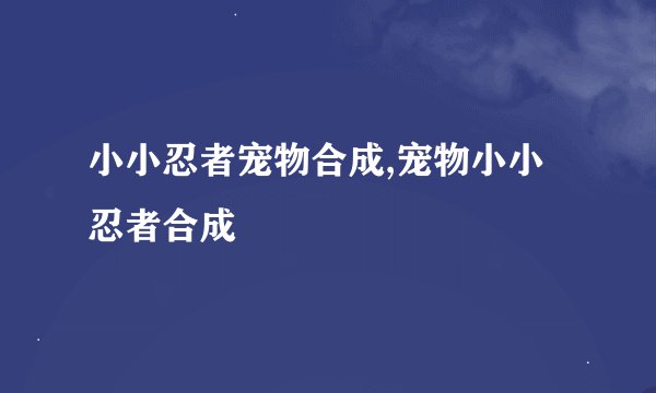 小小忍者宠物合成,宠物小小忍者合成