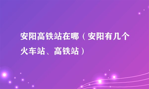 安阳高铁站在哪（安阳有几个火车站、高铁站）