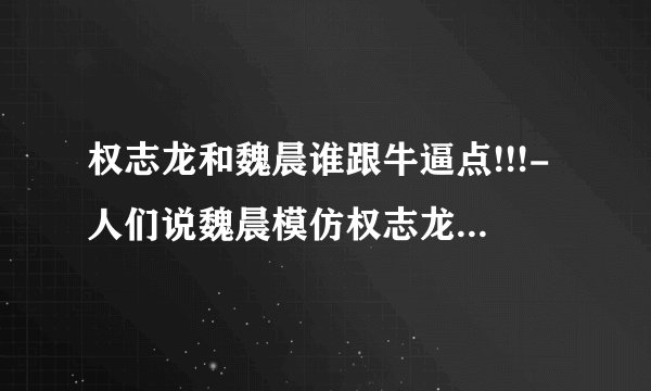 权志龙和魏晨谁跟牛逼点!!!-人们说魏晨模仿权志龙是真的吗?。---求专业点评!!