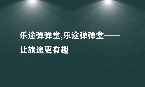 乐途弹弹堂,乐途弹弹堂——让旅途更有趣