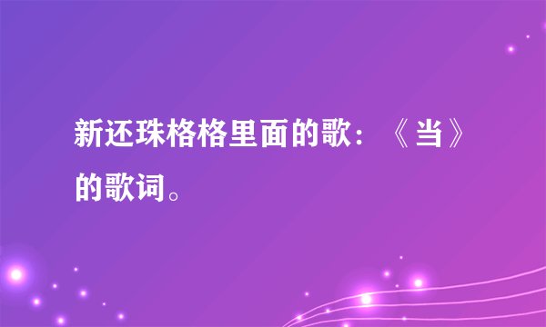 新还珠格格里面的歌：《当》的歌词。