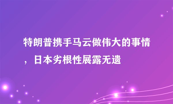 特朗普携手马云做伟大的事情，日本劣根性展露无遗
