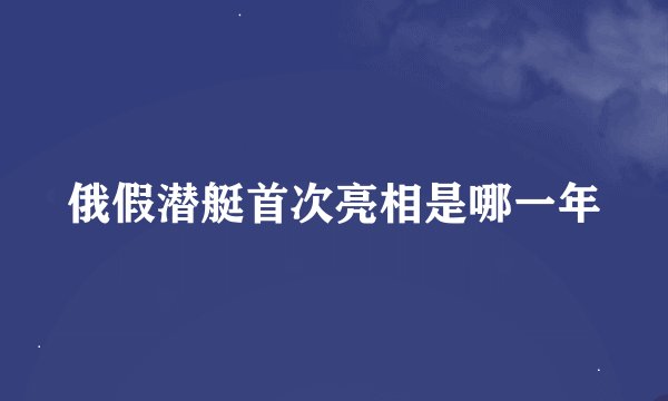 俄假潜艇首次亮相是哪一年
