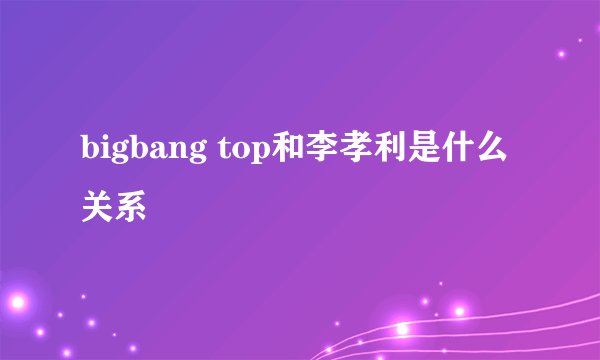bigbang top和李孝利是什么关系