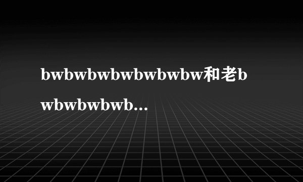 bwbwbwbwbwbwbw和老bwbwbwbwbwbw区别是什么