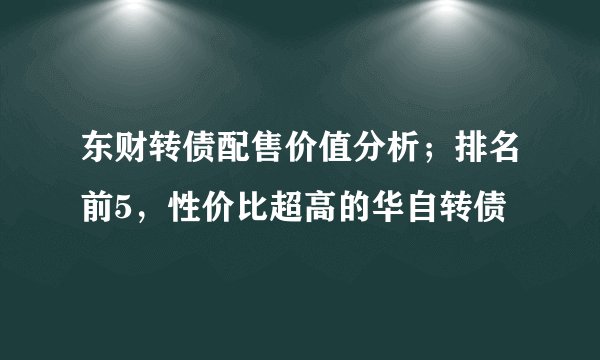 东财转债配售价值分析；排名前5，性价比超高的华自转债