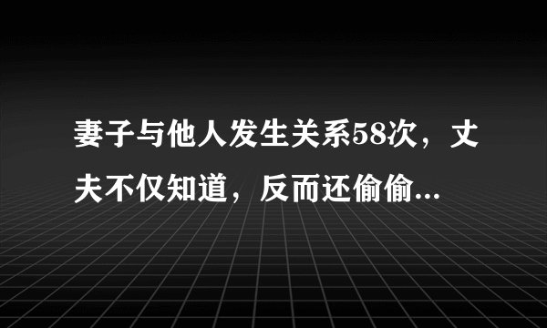 妻子与他人发生关系58次，丈夫不仅知道，反而还偷偷“欣赏”