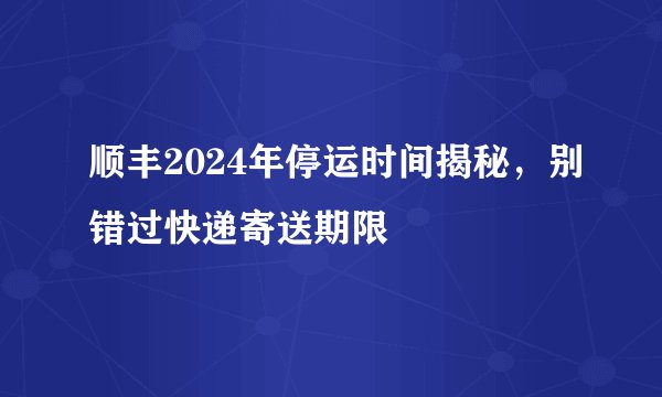顺丰2024年停运时间揭秘，别错过快递寄送期限