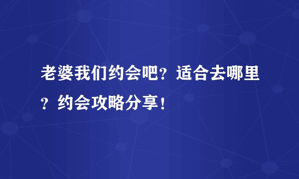 老婆我们约会吧？适合去哪里？约会攻略分享！
