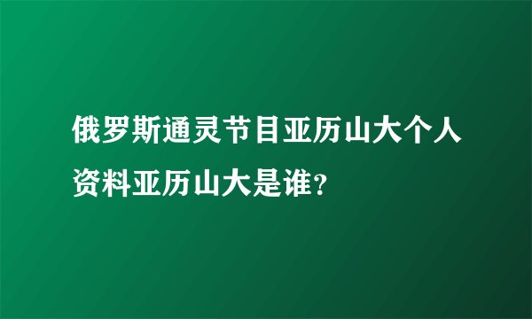俄罗斯通灵节目亚历山大个人资料亚历山大是谁？