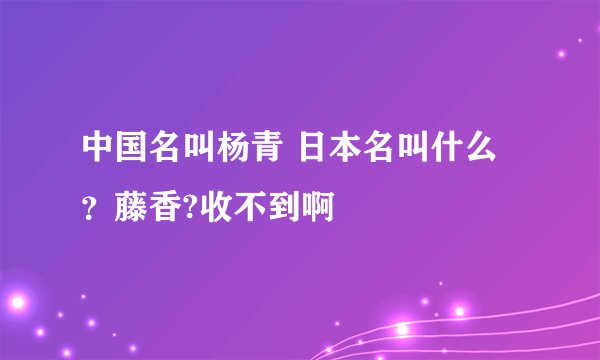 中国名叫杨青 日本名叫什么？藤香?收不到啊