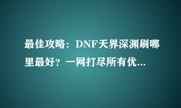 最佳攻略：DNF天界深渊刷哪里最好？一网打尽所有优质地点！