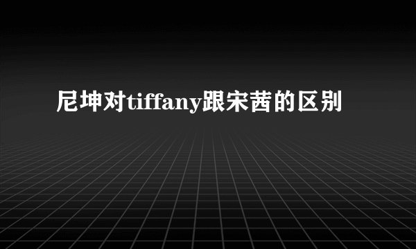 尼坤对tiffany跟宋茜的区别