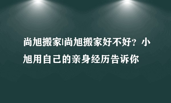 尚旭搬家|尚旭搬家好不好？小旭用自己的亲身经历告诉你