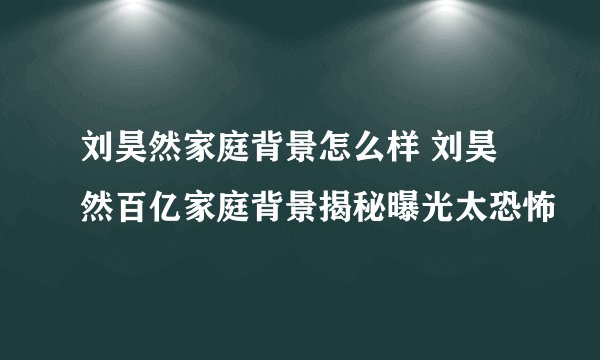 刘昊然家庭背景怎么样 刘昊然百亿家庭背景揭秘曝光太恐怖