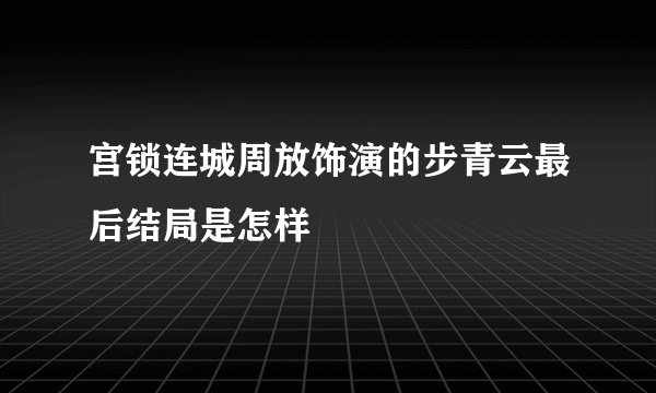 宫锁连城周放饰演的步青云最后结局是怎样