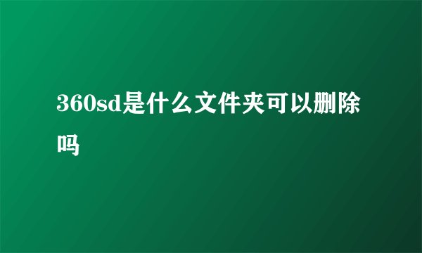 360sd是什么文件夹可以删除吗