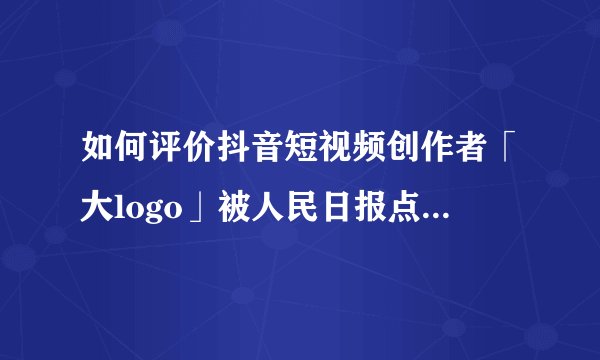 如何评价抖音短视频创作者「大logo」被人民日报点名批评？