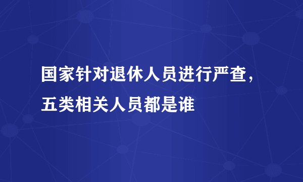 国家针对退休人员进行严查，五类相关人员都是谁