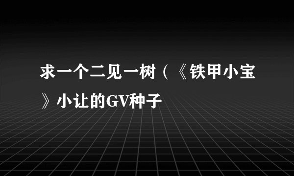 求一个二见一树（《铁甲小宝》小让的GV种子