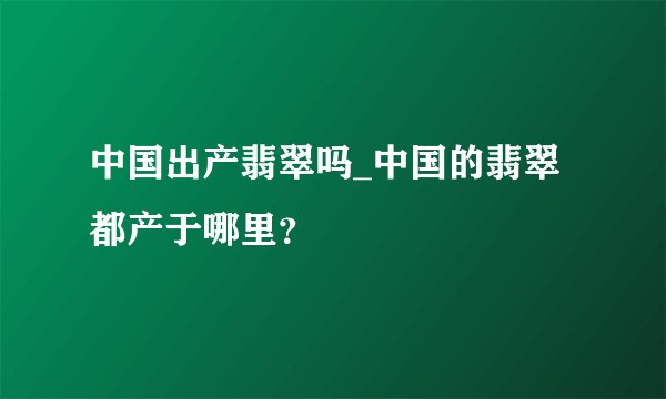 中国出产翡翠吗_中国的翡翠都产于哪里？