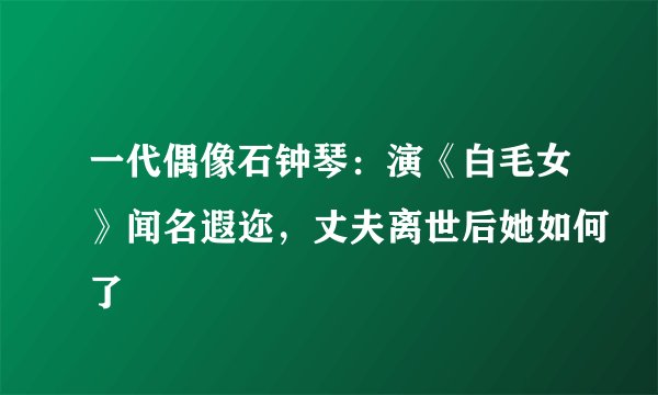 一代偶像石钟琴：演《白毛女》闻名遐迩，丈夫离世后她如何了