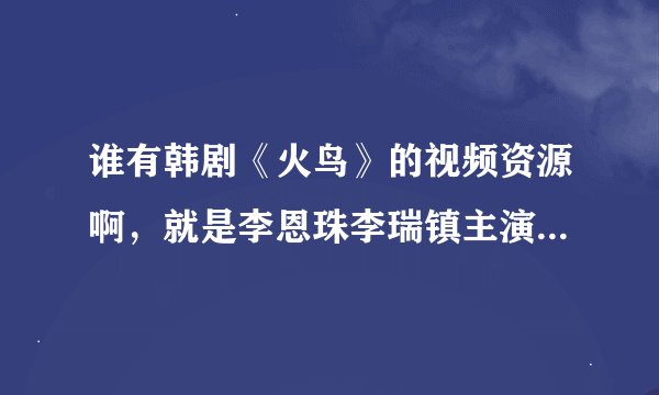 谁有韩剧《火鸟》的视频资源啊，就是李恩珠李瑞镇主演的那个，谢谢谢谢 百度云给我~~