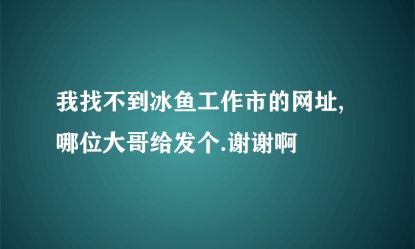 我找不到冰鱼工作市的网址,哪位大哥给发个.谢谢啊