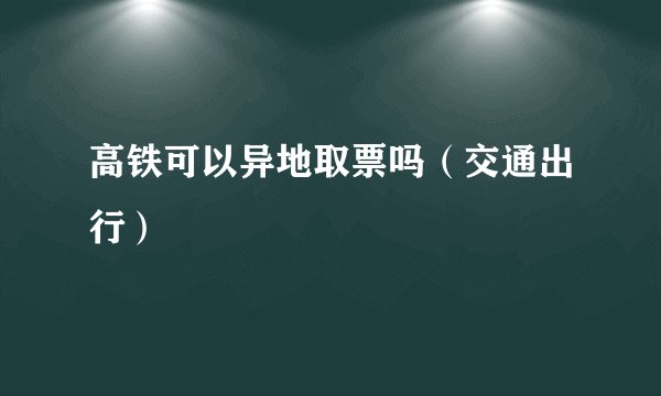 高铁可以异地取票吗（交通出行）