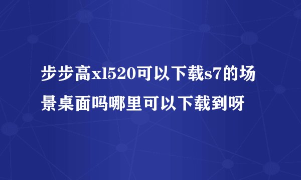 步步高xl520可以下载s7的场景桌面吗哪里可以下载到呀