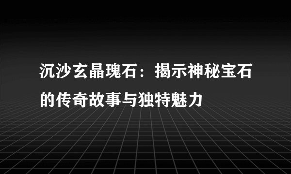 沉沙玄晶瑰石：揭示神秘宝石的传奇故事与独特魅力