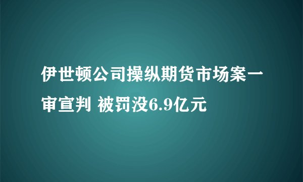 伊世顿公司操纵期货市场案一审宣判 被罚没6.9亿元