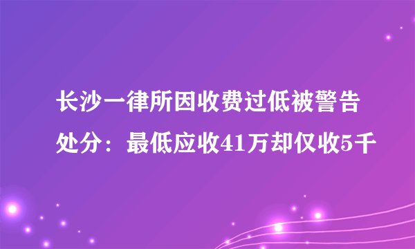 长沙一律所因收费过低被警告处分：最低应收41万却仅收5千
