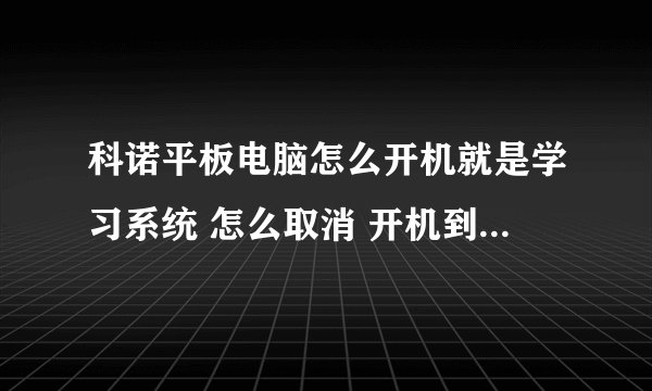 科诺平板电脑怎么开机就是学习系统 怎么取消 开机到桌面啊？