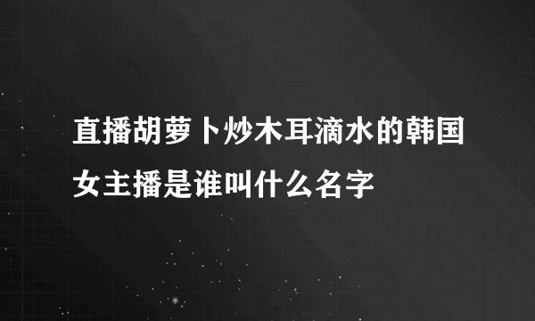 直播胡萝卜炒木耳滴水的韩国女主播是谁叫什么名字