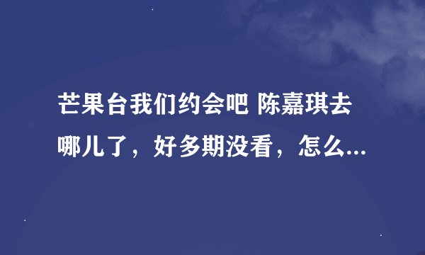 芒果台我们约会吧 陈嘉琪去哪儿了，好多期没看，怎么现在不见了，在哪期被牵走了？
