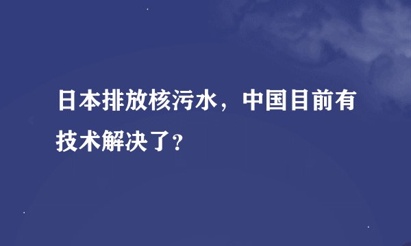 日本排放核污水，中国目前有技术解决了？