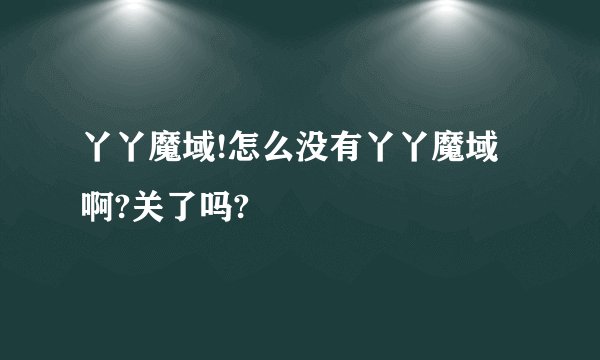 丫丫魔域!怎么没有丫丫魔域啊?关了吗?