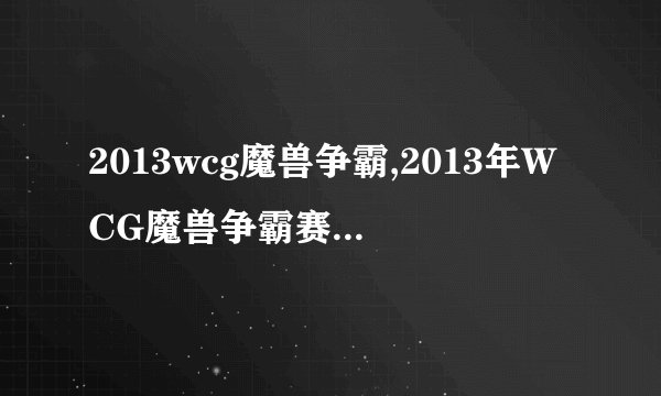 2013wcg魔兽争霸,2013年WCG魔兽争霸赛新标题：全球魔兽争霸大战