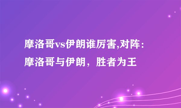 摩洛哥vs伊朗谁厉害,对阵：摩洛哥与伊朗，胜者为王