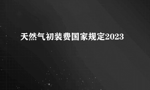 天然气初装费国家规定2023