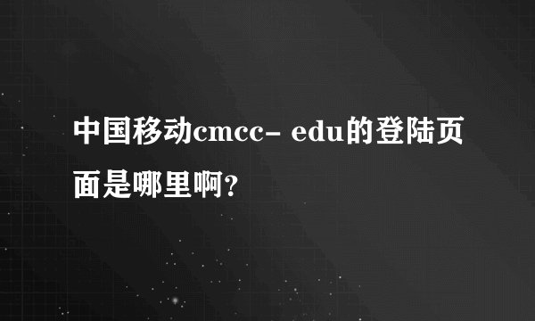 中国移动cmcc- edu的登陆页面是哪里啊？