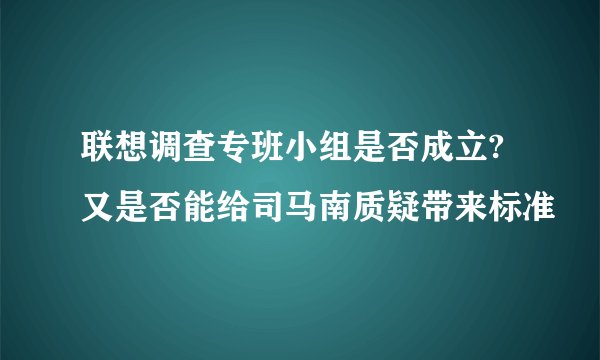 联想调查专班小组是否成立?又是否能给司马南质疑带来标准