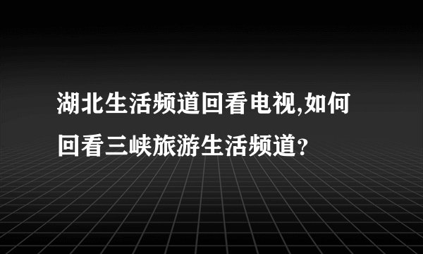 湖北生活频道回看电视,如何回看三峡旅游生活频道？