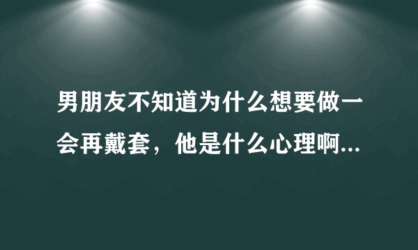 男朋友不知道为什么想要做一会再戴套，他是什么心理啊，为什么不直接戴套做，而是想做一会再戴套