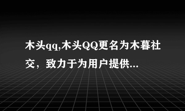 木头qq,木头QQ更名为木暮社交，致力于为用户提供更加安全可信赖的社交平台